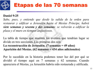 Etapas de las 70 semanas
13
Daniel 9:25
Sabe, pues, y entiende que desde la salida de la orden para
restaurar y edificar a Jerusalén hasta el Mesías Príncipe, habrá
siete semanas y sesenta y dos semanas; se volverán a edificar la
plaza y el muro en tiempos angustiosos.
La tabla de tiempo que muestra los eventos que tendrían lugar se
divide en tres secciones. Las primeras dos son:
La reconstrucción de Jerusalén. (7 semanas = 49 años)
Aparición del Mesías. (62 semanas = 434 años adicionales)
Por lo sucedido en la historia podemos tener luz del por qué se
dividió el tiempo aquí en 7 semanas y 62 semanas. Cuando
apareciera el Mesías, ya Jerusalén habría sido restaurada y edificada.
 