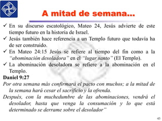 A mitad de semana…
43
 En su discurso escatológico, Mateo 24, Jesús advierte de este
tiempo futuro en la historia de Israel.
 Jesús también hace referencia a un Templo futuro que todavía ha
de ser construido.
 En Mateo 24:15 Jesús se refiere al tiempo del fin como a la
“abominación desoladora” en el “lugar santo” (El Templo).
 La abominación desoladora se refiere a la abominación en el
Templo.
Daniel 9:27
Por otra semana más confirmará el pacto con muchos; a la mitad de
la semana hará cesar el sacrificio y la ofrenda.
Después, con la muchedumbre de las abominaciones, vendrá el
desolador, hasta que venga la consumación y lo que está
determinado se derrame sobre el desolador”
 