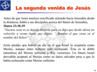 La segunda venida de Jesús
46
Antes de que Jesús muriera crucificado mirando hacia Jerusalén desde
la distancia, habló a sus discípulos acerca del futuro de Jerusalén,
Mateo 23:38-39
“Vuestra casa os es dejada desierta pues os digo que desde ahora no
volveréis a verme hasta que digáis: “¡Bendito el que viene en el
nombre del Señor!”.
Jesús predijo que habría un día en el que Israel lo aceptaría como
Mesías, aunque antes hubiera sido rechazado. Ésta es la doble
naturaleza del Mesías sufriente y Rey victorioso. Un futuro Israel
desvalido aceptará al Mesías como su único salvador pese a que lo
había rechazado como Mesías sufriente.
 