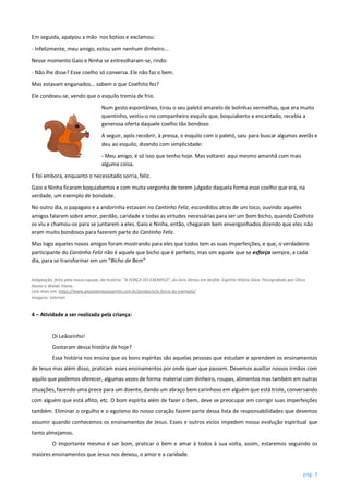 pág. 3
Em seguida, apalpou a mão nos bolsos e exclamou:
- Infelizmente, meu amigo, estou sem nenhum dinheiro...
Nesse momento Gaio e Ninha se entreolharam-se, rindo:
- Não lhe disse? Esse coelho só conversa. Ele não faz o bem.
Mas estavam enganados... sabem o que Coelhito fez?
Ele condoeu-se, vendo que o esquilo tremia de frio.
Num gesto espontâneo, tirou o seu paletó amarelo de bolinhas vermelhas, que era muito
quentinho, vestiu-o no companheiro esquilo que, boquiaberto e encantado, recebia a
generosa oferta daquele coelho tão bondoso.
A seguir, após recobrir, à pressa, o esquilo com o paletó, saiu para buscar algumas avelãs e
deu ao esquilo, dizendo com simplicidade:
- Meu amigo, é só isso que tenho hoje. Mas voltarei aqui mesmo amanhã com mais
alguma coisa.
E foi embora, enquanto o necessitado sorria, feliz.
Gaio e Ninha ficaram boquiabertos e com muita vergonha de terem julgado daquela forma esse coelho que era, na
verdade, um exemplo de bondade.
No outro dia, o papagaio e a andorinha estavam no Cantinho Feliz, escondidos atras de um toco, ouvindo aqueles
amigos falarem sobre amor, perdão, caridade e todas as virtudes necessárias para ser um bom bicho, quando Coelhito
os viu e chamou-os para se juntarem a eles. Gaio e Ninha, então, chegaram bem envergonhados dizendo que eles não
eram muito bondosos para fazerem parte do Cantinho Feliz.
Mas logo aqueles novos amigos foram mostrando para eles que todos tem as suas imperfeições, e que, o verdadeiro
participante do Cantinho Feliz não é aquele que bicho que é perfeito, mas sim aquele que se esforça sempre, a cada
dia, para se transformar em um “Bicho de Bem”
Adaptação, feita pela nossa equipe, da história: “A FORÇA DO EXEMPLO”, do livro Almas em desfile. Espírito Hilário Silva. Psicografado por Chico
Xavier e Waldo Vieira.
Leia mais em: https://www.passatempoespirita.com.br/products/a-forca-do-exemplo/
Imagens: Internet
4 – Atividade a ser realizada pela criança:
Oi Leãozinho!
Gostaram dessa história de hoje?
Essa história nos ensina que os bons espíritas são aquelas pessoas que estudam e aprendem os ensinamentos
de Jesus mas além disso, praticam esses ensinamentos por onde quer que passem. Devemos auxiliar nossos irmãos com
aquilo que podemos oferecer, algumas vezes de forma material com dinheiro, roupas, alimentos mas também em outras
situações, fazendo uma prece para um doente, dando um abraço bem carinhoso em alguém que está triste, conversando
com alguém que está aflito, etc. O bom espírita além de fazer o bem, deve se preocupar em corrigir suas imperfeições
também. Eliminar o orgulho e o egoísmo do nosso coração fazem parte dessa lista de responsabilidades que devemos
assumir quando conhecemos os ensinamentos de Jesus. Esses e outros vícios impedem nossa evolução espiritual que
tanto almejamos.
O importante mesmo é ser bom, praticar o bem e amar à todos à sua volta, assim, estaremos seguindo os
maiores ensinamentos que Jesus nos deixou, o amor e a caridade.
 