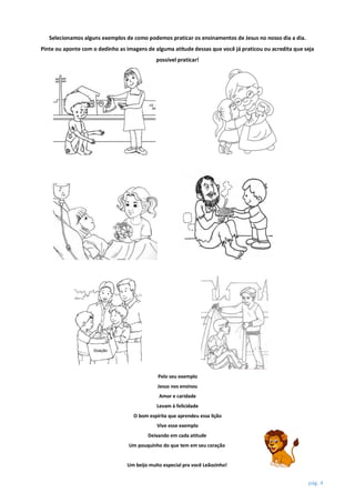 pág. 4
Selecionamos alguns exemplos de como podemos praticar os ensinamentos de Jesus no nosso dia a dia.
Pinte ou aponte com o dedinho as imagens de alguma atitude dessas que você já praticou ou acredita que seja
possível praticar!
Pelo seu exemplo
Jesus nos ensinou
Amor e caridade
Levam à felicidade
O bom espírita que aprendeu essa lição
Vive esse exemplo
Deixando em cada atitude
Um pouquinho do que tem em seu coração
Um beijo muito especial pra você Leãozinho!
 
