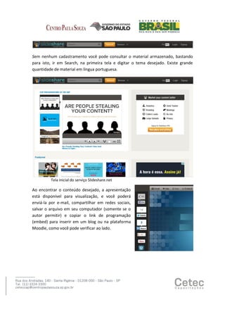 Sem nenhum cadastramento você pode consultar o material armazenado, bastando
para isto, ir em Search, na primeira tela e digitar o tema desejado. Existe grande
quantidade de material em língua portuguesa.

Tela inicial do serviço Slideshare.net

Ao encontrar o conteúdo desejado, a apresentação
está disponível para visualização, e você poderá
enviá-la por e-mail, compartilhar em redes sociais,
salvar o arquivo em seu computador (somente se o
autor permitir) e copiar o link de programação
(embed) para inserir em um blog ou na plataforma
Moodle, como você pode verificar ao lado.

 
