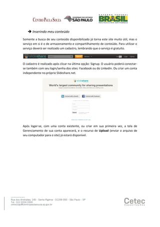  Inserindo meu conteúdo
Somente a busca de seu conteúdo disponibilizado já torna este site muito útil, mas o
serviço em si é o de armazenamento e compartilhamento de conteúdo. Para utilizar o
serviço deverá ser realizado um cadastro, lembrando que o serviço é gratuito.

O cadastro é realizado após clicar na última opção: Signup. O usuário poderá conectarse também com seu login/senha dos sites: Facebook ou do Linkedin. Ou criar um conta
independente no próprio Slideshare.net.

Após logar-se, com uma conta existente, ou criar em sua primeira vez, a tela de
Gerenciamento de sua conta aparecerá, e o recurso de Upload (enviar o arquivo de
seu computador para o site) já estará disponível.

 