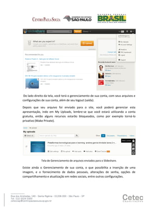 Do lado direito da tela, você terá o gerenciamento de sua conta, com seus arquivos e
configurações de sua conta, além de seu logout (saída).
Depois que seu arquivo foi enviado para o site, você poderá gerenciar esta
apresentação, indo em My Uploads, lembre-se que você estará utilizando a conta
gratuita, então alguns recursos estarão bloqueados, como por exemplo torná-lo
privativo (Make Private).

Tela de Gerenciamento de arquivos enviados para o Slideshare.

Existe ainda o Gerenciamento de sua conta, o que possibilita a inserção de uma
imagem, e o fornecimento de dados pessoais, alterações de senha, opções de
compartilhamento e atualização em redes sociais, entre outras configurações.

 
