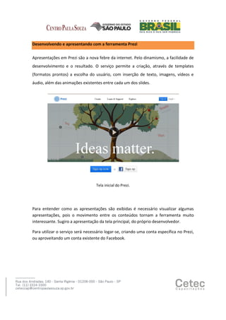 Desenvolvendo e apresentando com a ferramenta Prezi
Apresentações em Prezi são a nova febre da internet. Pelo dinamismo, a facilidade de
desenvolvimento e o resultado. O serviço permite a criação, através de templates
(formatos prontos) a escolha do usuário, com inserção de texto, imagens, vídeos e
áudio, além das animações existentes entre cada um dos slides.

Tela inicial do Prezi.

Para entender como as apresentações são exibidas é necessário visualizar algumas
apresentações, pois o movimento entre os conteúdos tornam a ferramenta muito
interessante. Sugiro a apresentação da tela principal, do próprio desenvolvedor.
Para utilizar o serviço será necessário logar-se, criando uma conta específica no Prezi,
ou aproveitando um conta existente do Facebook.

 