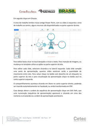 Em seguida clique em Choose.
A área de trabalho lembra nosso antigo Power Point, com os slides à esquerda a área
de trabalho ao centro, alguns recursos são disponibilizados na parte superior da tela.

Para editar basta clicar no local desejado e iniciar o texto. Para inserção de imagens, ou
mudança no template utilize as opões na parte superior da tela.
Para editar cada slide, selecione clicando-o na lateral esquerda. Cada slide compõe
uma parte da apresentação, quantos slides existiram serão a quantidade de
movimento entre eles. Para salvar clique no botão com desenho de um disquete na
parte superior da tela e para visualização da apresentação clique no botão azul no
canto superior esquerdo.
O compartilhamento acontece clicando em Share no canto superior direito, podendo
ser inserido automaticamente no Facebook, ou ainda transformado em PDF.
Caso deseje alterar a ordem da sequência de apresentação clique em Edit Path, que
uma numeração (sequência de apresentação) aparecerá e clicando em cima dos
números e arrastando-os a ordem da apresentação acontecerá.

 