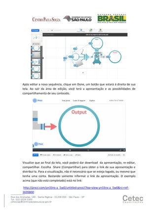 Após editar a nova sequência, clique em Done, um botão que estará à direita de sua
tela. Ao sair da área de edição, você terá a apresentação e as possibilidades de
compartilhamento de seu conteúdo.

Visualize que ao final da tela, você poderá dar download da apresentação, re-editar,
compartilhar. Escolha Share (Compartilhar) para obter o link de sua apresentação e
distribuí-la. Para a visualização, não é necessário que se esteja logado, ou mesmo que
tenha uma conta. Bastando somente informar o link da apresentação. O exemplo
acima (que não está completado) está no link:
http://prezi.com/yn33nx-a_5w0/untitled-prezi/?kw=view-yn33nx-a_5w0&rc=ref3699800

 