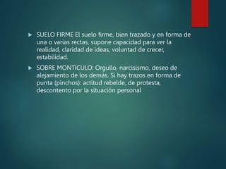  SUELO FIRME El suelo firme, bien trazado y en forma de
una o varias rectas, supone capacidad para ver la
realidad, claridad de ideas, voluntad de crecer,
estabilidad.
 SOBRE MONTICULO: Orgullo, narcisismo, deseo de
alejamiento de los demás. Si hay trazos en forma de
punta (pinchos): actitud rebelde, de protesta,
descontento por la situación personal
 