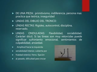  DE UNA PIEZA: primitivismo, indiferencia, persona mas
practica que teórica, inseguridad
 LINEAS DEL DIBUJO DEL TRONCO:
 LÍNEAS RECTAS: Rigidez, autocontrol, disciplina,
reservado.
 LINEAS ONDULADAS: Flexibilidad, sociabilidad.
Carácter dócil. Si las líneas son muy retorcidas puede
significar sufrimiento emocional, sentimientos de
culpabilidad, ansiedad.
 Amplitud hacia la Izquierda:
 sensibilidad Interior, cubierta por
 frialdad exterior, freno, fijación
 al pasado, dificultad para iniciar
 