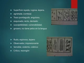 Superficie rayada, rugosa, áspera,
 agrietada. (corteza)
 Trazo puntiagudo, anguloso,
 esquinado, recto, dentado:
 susceptibilidad, vulnerabilidad,
 grosero, no tiene pelos en la lengua
 Rudo, espinoso, áspero
 Observador, impresionante
 Sensible, violento, colérico
 Crítico, rezongón
 