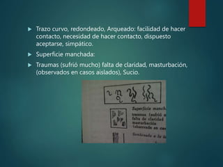  Trazo curvo, redondeado, Arqueado: facilidad de hacer
contacto, necesidad de hacer contacto, dispuesto
aceptarse, simpático.
 Superficie manchada:
 Traumas (sufrió mucho) falta de claridad, masturbación,
(observados en casos aislados), Sucio.
 