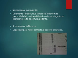  Sombreado a la izquierda:
 Levemente soñador, leve tendencia introvertida,
susceptibilidad y vulnerabilidad moderna, disgusto en
expresarse, falta de soltura, pedante.
 Sombreado a la Derecha:
 Capacidad para hacer contacto, dispuesto aceptarse.
 