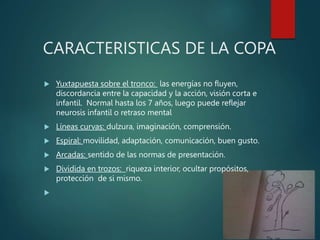 CARACTERISTICAS DE LA COPA
 Yuxtapuesta sobre el tronco: las energías no fluyen,
discordancia entre la capacidad y la acción, visión corta e
infantil. Normal hasta los 7 años, luego puede reflejar
neurosis infantil o retraso mental
 Líneas curvas: dulzura, imaginación, comprensión.
 Espiral: movilidad, adaptación, comunicación, buen gusto.
 Arcadas: sentido de las normas de presentación.
 Dividida en trozos: riqueza interior, ocultar propósitos,
protección de si mismo.

 