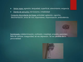  Varias rayas: agresión, terquedad, superficial, atrevimiento, exigencia.
 Diente de serrucho: nerviosismo, irritabilidad
Conjunto discordante de líneas: actividad, agitación, capricho,
desorientación, ansia de vivir, espontáneo, improvisación, ambivalencia.
Sombreada: indeterminación, confusión, irrealidad, empatía, pasividad,
falta de carácter, inseguridad, tal vez depresión. Tal vez pérdida de la
personalidad
 