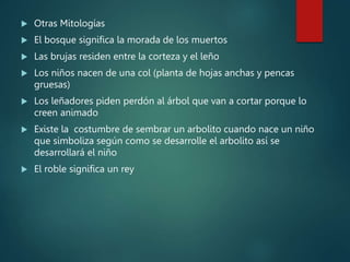  Otras Mitologías
 El bosque significa la morada de los muertos
 Las brujas residen entre la corteza y el leño
 Los niños nacen de una col (planta de hojas anchas y pencas
gruesas)
 Los leñadores piden perdón al árbol que van a cortar porque lo
creen animado
 Existe la costumbre de sembrar un arbolito cuando nace un niño
que simboliza según como se desarrolle el arbolito así se
desarrollará el niño
 El roble significa un rey
 