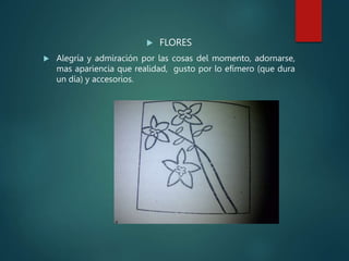  FLORES
 Alegría y admiración por las cosas del momento, adornarse,
mas apariencia que realidad, gusto por lo efímero (que dura
un día) y accesorios.
 