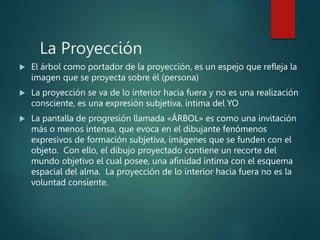 La Proyección
 El árbol como portador de la proyección, es un espejo que refleja la
imagen que se proyecta sobre él (persona)
 La proyección se va de lo interior hacia fuera y no es una realización
consciente, es una expresión subjetiva, intima del YO
 La pantalla de progresión llamada «ÁRBOL» es como una invitación
más o menos intensa, que evoca en el dibujante fenómenos
expresivos de formación subjetiva, imágenes que se funden con el
objeto. Con ello, el dibujo proyectado contiene un recorte del
mundo objetivo el cual posee, una afinidad íntima con el esquema
espacial del alma. La proyección de lo interior hacia fuera no es la
voluntad consiente.
 