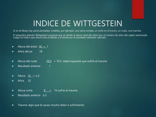 INDICE DE WITTGESTEIN
Si en el dibujo hay particularidades notables, por ejemplo, una rama cortada, un corte en el tronco, un nudo, una mancha.
El psiquiatra alemán Wittgestein propone que se divida la altura total del árbol por el número de años del sujeto examinado.
Luego se mide a que altura esta el detalle y se divide por el resultado obtenido. ejemplo
 Altura del árbol 18 = 1
 Años del px 18
 Altura del nudo 10.5 = 10.5 edad supuesta que sufrió el trauma
 Resultado anterior 1
 Altura 15 = o.5
 Años 32
 Altura corte 8 = 16 sufrió el trauma
 Resultado anterior o.5
 Trauma: algo que le causo mucho dolor o sufrimiento.
 
