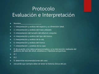 Protocolo
Evaluación e Interpretación
 Nombre__________________________
 1. interpretación y análisis del espacio y su dimensión ideal.
 2. interpretación y análisis del trazo utilizado
 3. interpretación del tamaño del árbol en conjunto.
 4. interpretación y análisis del tipo del tronco.
 5. Interpretación y análisis de la raíz.
 6. interpretación y análisis del tronco
 7. interpretación y análisis de la copa
 8. de acuerdo a los datos proporcionados y a la intervención realizada del
grafismo del test del árbol, establezca 2 hipótesis proyectivas.
 8-1
 8-2
 9. determine recomendaciones del caso.
 (recuerde que siempre debe de tener la historia clínica del px)
 
