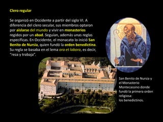 Clero regular

Se organizó en Occidente a partir del siglo VI. A
diferencia del clero secular, sus miembros optaron
por aislarse del mundo y vivir en monasterios
regidos por un abad. Seguían, además unas reglas
específicas. En Occidente, el monacato lo inició San
Benito de Nursia, quien fundó la orden benedictina.
Su regla se basaba en el lema ora et labora, es decir,
“reza y trabaja”.




                                                         San Benito de Nursia y
                                                         el Monasterio
                                                         Montecassino donde
                                                         fundó la primera orden
                                                         religiosa:
                                                         los benedictinos.
 