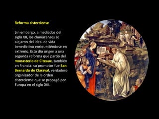 Reforma cisterciense

Sin embargo, a mediados del
siglo XII, los cluniacenses se
alejaron del ideal de vida
benedictino enriqueciéndose en
extremo. Esto dio origen a una
segunda reforma que partió del
monasterio de Citeaux, también
en Francia: su promotor fue San
Bernardo de Claraval, verdadero
organizador de la orden
cisterciense que se propagó por
Europa en el siglo XIII.
 