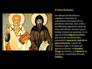 El Cisma de Oriente

Los obispos de Bizancio se
negaban a reconocer la
supremacía eclesiástica de los
pontífices romanos, esto unido a
las diferentes opiniones sobre los
ritos y disciplinas, hicieron que la
unidad cristiana se quebrase. En el
siglo XI (1054) Miguel Cerulario,
patriarca de Constantinopla,
proclamó la separación total de la
Iglesia bizantina. A partir de
entonces hubo en Europa dos
Iglesias cristianas: la Ortodoxa
Griega de Oriente, y la Romana de
Occidente, usualmente llamada
Católica.
 