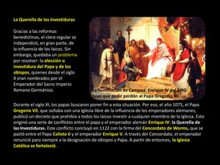 La Querella de las Investiduras

Gracias a las reformas
benedictinas, el clero regular se
independizó, en gran parte, de
la influencia de los laicos. Sin
embargo, quedaba un problema
por resolver: la elección o
investidura del Papa y de los
obispos, quienes desde el siglo
X eran nombrados por el
Emperador del Sacro Imperio
Romano Germánico.                       La humillación de Canossa. Enrique IV del SIRG
                                        tuvo que pedir perdón al Papa Gregorio VII.
Durante el siglo XI, los papas buscaron poner fin a esta situación. Por eso, el año 1075, el Papa
Gregorio VII, que soñaba con una Iglesia libre de la influencia de los emperadores alemanes,
publicó un decreto que prohibía a todos los laicos investir a cualquier miembro de la Iglesia. Esto
originó una serie de conflictos entre el papa y el emperador alemán Enrique IV: la Querella de
las Investiduras. Este conflicto concluyó en 1122 con la firma del Concordato de Worms, que se
pactó entre el Papa Calixto II y el emperador Enrique V. A través del Concordato, el emperador
renunció para siempre a la designación de obispos y Papa. A partir de entonces, la Iglesia
Católica se fortaleció.
 