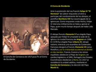 El Cisma de Occidente

                                                     Ante la pretensión del rey francés Felipe IV “El
                                                     Hermoso” de cobrar impuestos al clero y
                                                     participar del nombramiento de los obispos, el
                                                     pontífice Bonifacio VIII fue excomulgado de la
                                                     Iglesia por. Como respuesta a este hecho, Felipe
                                                     IV intervino militarmente en Italia y apresó al
                                                     Papa, quien murió tiempo después de haber sido
                                                     liberado.

                                                     El obispo francés Clemente V fue elegido Papa,
                                                     apoyado por Felipe IV y trasladó la sede de la
                                                     Iglesia a la ciudad francesa de Avignon en 1308.
                                                     En 1378 fue elegido Papa Urbano IV, obispo
                                                     italiano; mientras una asamblea de Cardenales
                                                     franceses designó al francés Clemente VII como
                                                     Pontífice y así la cristiandad occidental se dividió
                                                     en dos bandos: Francia, Escocia y los reinos
                                                     españoles obedecían al Papa de Avignon; en
El Concilio de Constanza de 1417 puso fin al Cisma   cambio Inglaterra, el SIRG, Portugal y los Estados
de Occidente.                                        Escandinavos obedecían a Roma. En 1417 se
                                                     restableció la unidad católica, mediante el
                                                     Concilio de Constanza y la elección del Papa
                                                     Martín V.
 