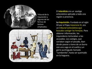 El Interdicto era un castigo
Tribunal de la   eclesiástico aplicado a toda una
Inquisición y    región o provincia.
algunas de las
formas de        La Inquisición. Fundada en el siglo
tortura          XII por el Papa Inocencio III, era
empleados.
                 un tribunal eclesiástico que
                 buscaba castigar las herejías. Para
                 obtener información, los
                 inquisidores torturaban a los
                 acusados. Los castigos, que
                 variaban según el pecado, iban
                 desde pasear a lomo de un burro
                 con una soga en el cuello y un
                 gorro puntiagudo llamado
                 “sambenito”, hasta ser quemado
                 en la hoguera.
 