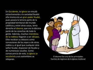 En Occidente, la Iglesia se vinculó
estrechamente a la sociedad feudal:
ella misma era un gran poder feudal,
pues poseía la tercera parte de la
propiedad territorial del mundo
católico y, entre otras cosas, tenía
derecho al diezmo, que era la décima
parte de las cosechas de toda la
gente. Además, muchos miembros
de la nobleza llegaron a ser obispos.
Ellos recibían su diócesis como
concesiones de los reyes o de otros
nobles y, al igual que cualquier otro
señor feudal, disponían de feudos y
de numerosos vasallos. Como
consecuencia de esto, la Iglesia se
secularizó y sus costumbres se             El diezmo fue una de las principales
relajaron.                              fuentes de ingresos de la Iglesia medieval
 