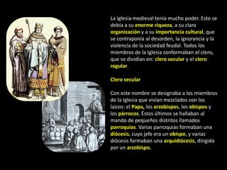 La Iglesia medieval tenía mucho poder. Esto se
debía a su enorme riqueza, a su clara
organización y a su importancia cultural, que
se contraponía al desorden, la ignorancia y la
violencia de la sociedad feudal. Todos los
miembros de la Iglesia conformaban el clero,
que se dividían en: clero secular y el clero
regular.

Clero secular

Con este nombre se designaba a los miembros
de la Iglesia que vivían mezclados con los
laicos: el Papa, los arzobispos, los obispos y
los párrocos. Éstos últimos se hallaban al
mando de pequeños distritos llamados
parroquias. Varias parroquias formaban una
diócesis, cuyo jefe era un obispo, y varias
diócesis formaban una arquidiócesis, dirigida
por un arzobispo.
 