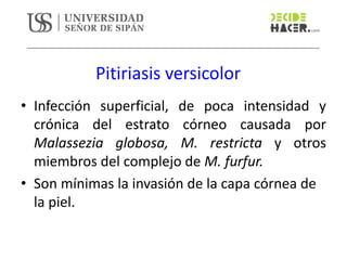 Pitiriasis versicolor
• Infección superficial, de poca intensidad y
crónica del estrato córneo causada por
Malassezia globosa, M. restricta y otros
miembros del complejo de M. furfur.
• Son mínimas la invasión de la capa córnea de
la piel.
 