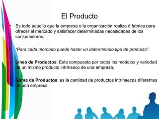 El Producto Es todo aquello que la empresa o la organización realiza ó fabrica para ofrecer al mercado y satisfacer determinadas necesidades de los consumidores. “ Para cada mercado puede haber un determinado tipo de producto”. Línea de Productos : Esta compuesta por todos los modelos y variedad de un mismo producto intrínseco de una empresa. Gama de Productos : es la cantidad de productos intrínsecos diferentes de una empresa 