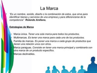 La Marca “ Es un nombre, sonido, diseño o la combinación de estos, que sirve para identificar bienes y servicios de una empresa y para diferenciarse de la competencia”  Rolando Arellano. Estrategias de Marca Marca única.  Tener una sola marca para todos los productos. Multimarcas.  Es tener una marca para cada uno de los productos. Familia de marcas.  Es poner una marca a cada grupo de productos que tienen una relación unos con otros. Marca paraguas.  Consiste en tener una marca principal y combinarla con otra marca de un producto específico. Marcas declinables. 