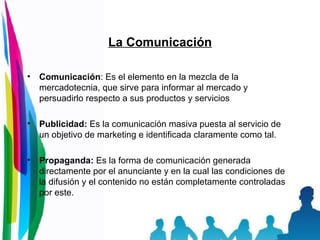 La Comunicación Comunicación : Es el elemento en la mezcla de la mercadotecnia, que sirve para informar al mercado y persuadirlo respecto a sus productos y servicios  Publicidad:  Es la comunicación masiva puesta al servicio de un objetivo de marketing e identificada claramente como tal. Propaganda:  Es la forma de comunicación generada directamente por el anunciante y en la cual las condiciones de la difusión y el contenido no están completamente controladas por este. 