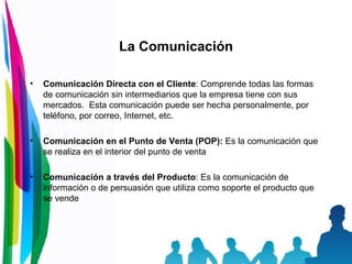 La Comunicación Comunicación Directa con el Cliente :  Comprende todas las formas de comunicación sin intermediarios que la empresa tiene con sus mercados.  Esta comunicación puede ser hecha personalmente, por teléfono, por correo, Internet, etc.  Comunicación en el Punto de Venta (POP):   Es la comunicación que se realiza en el interior del punto de venta  Comunicación a través del Producto :  Es la comunicación de información o de persuasión que utiliza como soporte el producto que se vende  