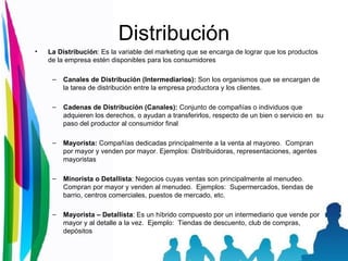 Distribución La Distribución :  Es la variable del marketing que se encarga de lograr que los productos de la empresa estén disponibles para los consumidores  Canales de Distribución  (Intermediarios):  Son los organismos que se encargan de la tarea de distribución entre la empresa productora y los clientes.  Cadenas de Distribución  (Canales):  Conjunto de compañías o individuos que adquieren los derechos, o ayudan a transferirlos, respecto de un bien o servicio en  su paso del productor al consumidor final  Mayorista:   Compañías dedicadas principalmente a la venta al mayoreo.  Compran por mayor y venden por mayor. Ejemplos: Distribuidoras, representaciones, agentes mayoristas Minorista o Detallista :  Negocios cuyas ventas son principalmente al menudeo.  Compran por mayor y venden al menudeo.  Ejemplos:  Supermercados, tiendas de barrio, centros comerciales, puestos de mercado, etc.  Mayorista – Detallista :  Es un híbrido compuesto por un intermediario que vende por mayor y al detalle a la vez.  Ejemplo:  Tiendas de descuento, club de compras, depósitos  