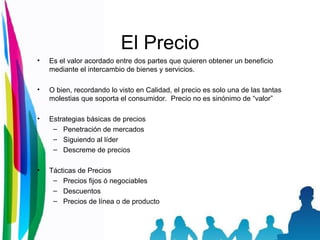 El Precio Es el valor acordado entre dos partes que quieren obtener un beneficio mediante el intercambio de bienes y servicios. O bien, recordando lo visto en Calidad, el precio es solo una de las tantas molestias que soporta el consumidor.  Precio no es sinónimo de “valor” Estrategias básicas de precios Penetración de mercados Siguiendo al líder Descreme de precios Tácticas de Precios Precios fijos ó negociables Descuentos Precios de línea o de producto 