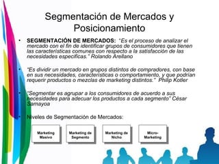 Segmentación de Mercados y Posicionamiento SEGMENTACIÓN DE MERCADOS:   “ Es el proceso de analizar el mercado con el fin de identificar grupos de consumidores que tienen las características comunes con respecto a la satisfacción de las necesidades especificas.” Rolando Arellano “ Es dividir un mercado en grupos distintos de compradores, con base en sus necesidades, características o comportamiento, y que podrían requerir productos o mezclas de marketing distintos.”  Philip Kotler “ Segmentar es agrupar a los consumidores de acuerdo a sus necesidades para adecuar los productos a cada segmento” César Samayoa Niveles de Segmentación de Mercados: Marketing Masivo Marketing de Segmento Marketing de Nicho Micro- Marketing 