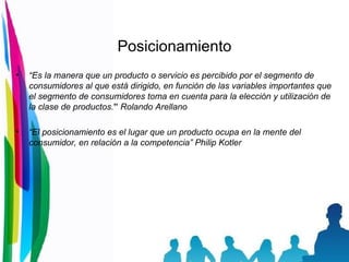 Posicionamiento “ Es la manera que un producto o servicio es percibido por el segmento de consumidores al que está dirigido, en función de las variables importantes que el segmento de consumidores toma en cuenta para la elección y utilización de la clase de productos. ”  Rolando Arellano “ El posicionamiento es el lugar que un producto ocupa en la mente del consumidor, en relación a la competencia” Philip Kotler 