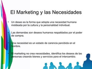 El Marketing y las Necesidades Un deseo es la forma que adopta una necesidad humana moldeada por la cultura y la personalidad individual. Las demandas son deseos humanos respaldados por el poder de compra. Una necesidad es un estado de carencia percibida en el hombre. El marketing no crea necesidades, identifica los deseos de las personas creando bienes y servicios para el intercambio. 