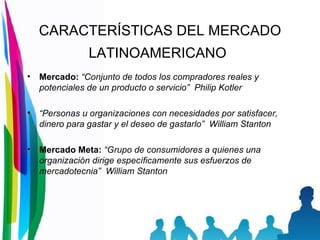 CARACTERÍSTICAS DEL MERCADO LATINOAMERICANO   Mercado:  “Conjunto de todos los compradores reales y potenciales de un producto o servicio”  Philip Kotler “ Personas u organizaciones con necesidades por satisfacer, dinero para gastar y el deseo de gastarlo”  William Stanton Mercado Meta:  “Grupo de consumidores a quienes una organización dirige específicamente sus esfuerzos de mercadotecnia”  William Stanton 