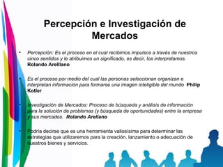 Percepción e Investigación de Mercados Percepción: Es el proceso en el cual recibimos impulsos a través de nuestros cinco sentidos y le atribuimos un significado, es decir, los interpretamos.   Rolando Arelllano Es el proceso por medio del cual las personas seleccionan organizan e interpretan información para formarse una imagen inteligible del mundo   Philip Kotler Investigación de Mercados: Proceso de búsqueda y análisis de información para la solución de problemas (y búsqueda de oportunidades) entre la empresa y sus mercados.  Rolando Arellano Podría decirse que es una herramienta valiosísima para determinar las estrategias que utilizaremos para la creación, lanzamiento o adecuación de nuestros bienes y servicios. 