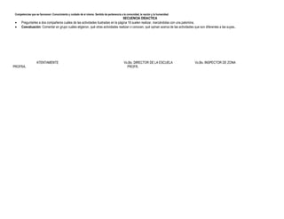Competencias que se favorecen: Conocimiento y cuidado de sí mismo. Sentido de pertenencia a la comunidad, la nación y la humanidad.
SECUENCIA DIDACTICA
 Preguntarles a dos compañeros cuáles de las actividades ilustradas en la página 18 suelen realizar, marcándolas con una palomina.
 Coevaluación: Comentar en grupo cuáles eligieron, qué otras actividades realizan o conocen, qué opinan acerca de las actividades que son diferentes a las suyas..
ATENTAMENTE Vo.Bo. DIRECTOR DE LA ESCUELA Vo.Bo. INSPECTOR DE ZONA
PROFRA. PROFR.
 