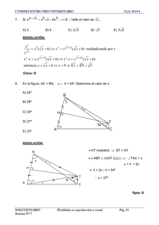 UNMSM-CENTRO PREUNIVERSITARIO Ciclo 2010-I
7. Si 5x6x5xxxx +=− ; ,x +
∈Z halle el valor de 4
x .
A) 3 B) 9 C) 32 D) 3 E) 23
RESOLUCIÓN:
5 5
x 5 6
4 4
( 6) ( 6) multiplicando por
x .x . ( 6) . ( 6)
entonces 6 9 9 3
x
x x
x
x x x
x
x x x x x
x
x x x x x x x
x x x x
+
+ +
= + ⇒ = +
= + ⇒ = +
= + ⇒ = ⇒ = =
x
Clave: D
8. En la figura, AC = BN, α – θ = 54º. Determine el valor de x.
A) 25º
H
A C
B
N
T
θ
x
α
B) 28º
C) 30º
D) 27º
E) 33º
RESOLUCIÓN:
• HT mediatriz ⇒ BT = AT
• Δ NBT ≅ ΔCAT (LLL) ⇒ ∠TAC = x
α = θ + 2x
• θ + 2x – θ = 54º
∴ x = 27º
A
B
C
H
T
N
x
θ
α
x
Rpta: D
SOLUCIONARIO (Prohibida su reproducción y venta) Pág. 10
Semana Nº 7
 