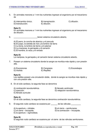 UNMSM-CENTRO PREUNIVERSITARIO Ciclo 2010-I
SOLUCIONARIO (Prohibida su reproducción y venta) Pág. 100
Semana Nº 7
5. En animales menores a 1 mm los nutrientes ingresan al organismo por el mecanismo
de
A) intercambio iónico. B) transpiración. C) difusión.
D) transducción. E) dilución.
Rpta C)
En animales menores a 1 mm los nutrientes ingresan al organismo por el mecanismo
de difusión.
6. ______________________tienen sistema circulatorio abierto.
A) El perro, la concha de abanico y el zancudo
B) El pulpo, la estrella de mar y la lombriz de tierra
C) La tenia, la lombriz de tierra y el calamar
D) La mariposa, la garrapata y el camarón
E) El hombre, la vaca y el venado
Rpta D)
La mariposa, la garrapata y el camarón tienen sistema circulatorio abierto.
7. Poseen un sistema circulatorio donde la sangre se moviliza más rápido y con presión
alta.
A) Escorpiones B) Cangrejos C) Escarabajos
D) Arañas E) Reptiles
Rpta E)
Los reptiles poseen una circulación doble, donde la sangre se moviliza más rápido y
con una presión alta.
8. En el ciclo cardiaco, la segunda fase se denomina
A) contracción isovolumétrica. B) llenado ventricular.
C) eyección. D) relajación isovolumétrica.
E) llenado auricular.
Rpta A)
En el ciclo cardiaco, la segunda fase se denomina contracción isovolumétrica.
9. El segundo ruido cardiaco se ocasiona por ______ de las válvulas _________
A) la apertura – mitrales. B) el cierre – semilunares.
C) el cierre – bicúspide. D) la contracción – tricúspide.
E) la apertura – sigmoideas.
Rpta B)
El segundo ruido cardiaco se ocasiona por el cierre de las válvulas semilunares.
 