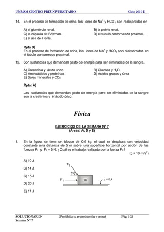 UNMSM-CENTRO PREUNIVERSITARIO Ciclo 2010-I
14. En el proceso de formación de orina, los iones de Na+
y HCO-
3 son reabsorbidos en
A) el glomérulo renal. B) la pelvis renal.
C) la cápsula de Bowman. D) el túbulo contorneado proximal.
E) el asa de Henle.
Rpta D)
En el proceso de formación de orina, los iones de Na+
y HCO3 son reabsorbidos en
el túbulo contorneado proximal.
15. Son sustancias que demandan gasto de energía para ser eliminadas de la sangre.
A) Creatinina y ácido úrico B) Glucosa y H2O
C) Aminoácidos y proteínas D) Ácidos grasos y úrea
E) Sales minerales y CO2
Rpta: A)
Las sustancias que demandan gasto de energía para ser eliminadas de la sangre
son la creatinina y él ácido úrico.
Física
EJERCICIOS DE LA SEMANA Nº 7
(Áreas: A, D y E)
1. En la figura se tiene un bloque de 0,6 kg, el cual se desplaza con velocidad
constante una distancia de 5 m sobre una superficie horizontal por acción de las
fuerzas F1 y F2 = 5 N. ¿Cuál es el trabajo realizado por la fuerza F2?
(g = 10 m/s2
)
A) 10 J
B) 14 J
C) 15 J
D) 20 J
E) 17 J
SOLUCIONARIO (Prohibida su reproducción y venta) Pág. 102
Semana Nº 7
 