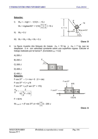 UNMSM-CENTRO PREUNIVERSITARIO Ciclo 2010-I
Solución:
I) Ww = – mgh = J101)10(1 −=−
WF = mgdsen53° = 1(10) ⎟
⎠
⎞
⎜
⎝
⎛
⎟
⎠
⎞
⎜
⎝
⎛
5
4
4
5
= 10 J
II) WN = 0 J
III) WT = Ww + WN + WF = 0 J
Clave: D
4. La figura muestra dos bloques de masas mA = 10 kg y mB = 7 kg, que se
desplazan 5 m con velocidad constante sobre una superficie rugosa. Calcular el
trabajo realizado por la fuerza F. [Considere μC = 0,2]
A) 200 J
B) 250 J
C) 300 J
D) 400 J
E) 450 J
Solución:
F cos 37° – fr = ma = 0 (V = cte)
F cos 37° = fr = µ N
F cos 37° = µ (F sen 37° + 170)
⎟
⎠
⎞
⎜
⎝
⎛
+
=
170F
5
3
10
2
F
5
4
F = 50 N
WF cos 37° = (F cos 37°) d = J2005
5
4
50 =⎟
⎠
⎞
⎜
⎝
⎛
Clave: A
SOLUCIONARIO (Prohibida su reproducción y venta) Pág. 104
Semana Nº 7
 