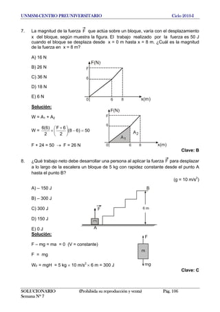 UNMSM-CENTRO PREUNIVERSITARIO Ciclo 2010-I
7. La magnitud de la fuerza F que actúa sobre un bloque, varía con el desplazamiento
x del bloque, según muestra la figura. El trabajo realizado por la fuerza es 50 J
cuando el bloque se desplaza desde x = 0 m hasta x = 8 m. ¿Cuál es la magnitud
de la fuerza en x = 8 m?
A) 16 N
B) 26 N
C) 36 N
D) 18 N
E) 6 N
Solución:
W = A1 + A2
W = 50)68(
2
6F
2
)6(6
=−⎟
⎠
⎞
⎜
⎝
⎛ +
+
F + 24 = 50 → F = 26 N
Clave: B
8. ¿Qué trabajo neto debe desarrollar una persona al aplicar la fuerza F para desplazar
a lo largo de la escalera un bloque de 5 kg con rapidez constante desde el punto A
hasta el punto B?
(g = 10 m/s2
)
A) – 150 J
B) – 300 J
C) 300 J
D) 150 J
E) 0 J
Solución:
F – mg = ma = 0 (V = constante)
F = mg
WF = mgH = 5 kg × 10 m/s2
× 6 m = 300 J
Clave: C
SOLUCIONARIO (Prohibida su reproducción y venta) Pág. 106
Semana Nº 7
 