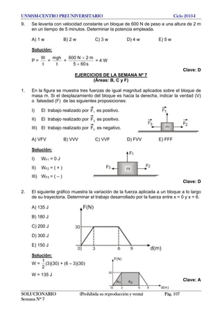UNMSM-CENTRO PREUNIVERSITARIO Ciclo 2010-I
9. Se levanta con velocidad constante un bloque de 600 N de peso a una altura de 2 m
en un tiempo de 5 minutos. Determinar la potencia empleada.
A) 1 w B) 2 w C) 3 w D) 4 w E) 5 w
Solución:
P =
t
W
=
t
mgh
=
s605
m2N600
×
×
= 4 W
Clave: D
EJERCICIOS DE LA SEMANA Nº 7
(Áreas: B, C y F)
1. En la figura se muestra tres fuerzas de igual magnitud aplicados sobre el bloque de
masa m. Si el desplazamiento del bloque es hacia la derecha, indicar la verdad (V)
o falsedad (F) de las siguientes proposiciones:
I) El trabajo realizado por 1F es positivo.
II) El trabajo realizado por 2F es positivo.
III) El trabajo realizado por 3F es negativo.
A) VFV B) VVV C) VVF D) FVV E) FFF
Solución:
I) WF1 = 0 J
II) WF2 = ( + )
III) WF3 = ( – )
Clave: D
2. El siguiente gráfico muestra la variación de la fuerza aplicada a un bloque a lo largo
de su trayectoria. Determinar el trabajo desarrollado por la fuerza entre x = 0 y x = 6.
A) 135 J
B) 180 J
C) 200 J
D) 300 J
E) 150 J
Solución:
W =
2
1
(3)(30) + (6 – 3)(30)
W = 135 J
Clave: A
SOLUCIONARIO (Prohibida su reproducción y venta) Pág. 107
Semana Nº 7
 